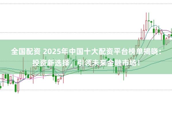 全国配资 2025年中国十大配资平台榜单揭晓：投资新选择，引领未来金融市场！