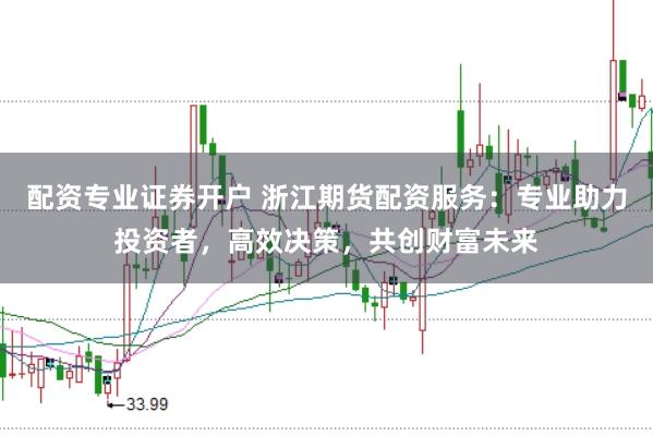 配资专业证券开户 浙江期货配资服务:专业助力投资者,高效决策,共创财富未来