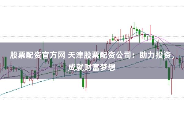 股票配资官方网 天津股票配资公司：助力投资，成就财富梦想