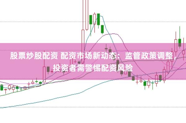 股票炒股配资 配资市场新动态：监管政策调整，投资者需警惕配资风险