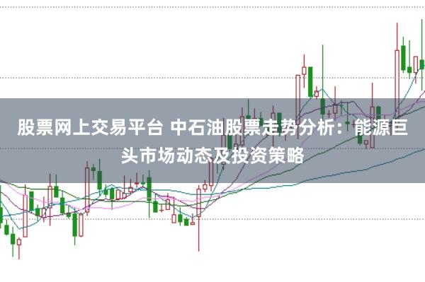 股票网上交易平台 中石油股票走势分析：能源巨头市场动态及投资策略