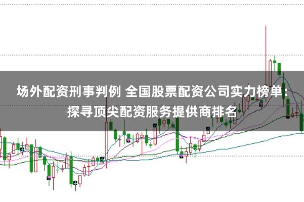 场外配资刑事判例 全国股票配资公司实力榜单：探寻顶尖配资服务提供商排名