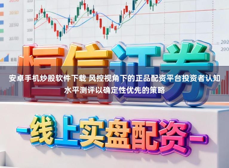 安卓手机炒股软件下载 风控视角下的正品配资平台投资者认知水平测评以确定性优先的策略