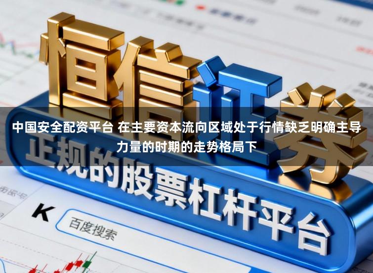 中国安全配资平台 在主要资本流向区域处于行情缺乏明确主导力量的时期的走势格局下