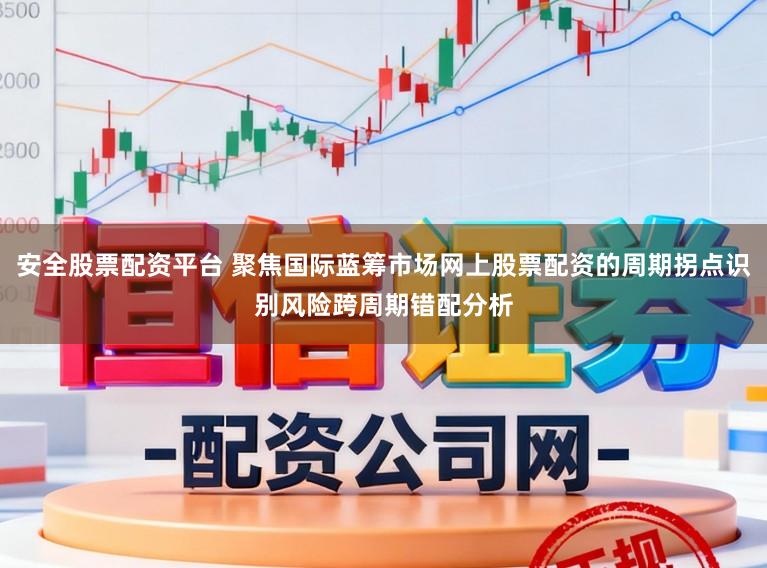 安全股票配资平台 聚焦国际蓝筹市场网上股票配资的周期拐点识别风险跨周期错配分析