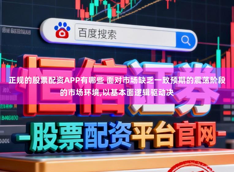 正规的股票配资APP有哪些 面对市场缺乏一致预期的震荡阶段的市场环境,以基本面逻辑驱动决