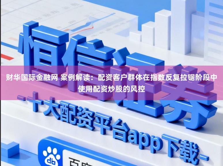 财华国际金融网 案例解读：配资客户群体在指数反复拉锯阶段中使用配资炒股的风控