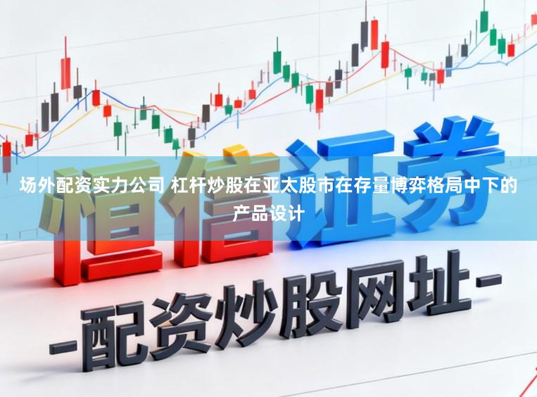 场外配资实力公司 杠杆炒股在亚太股市在存量博弈格局中下的产品设计