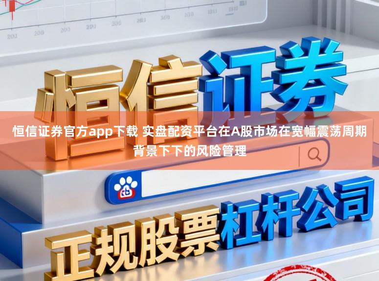 恒信证券官方app下载 实盘配资平台在A股市场在宽幅震荡周期背景下下的风险管理
