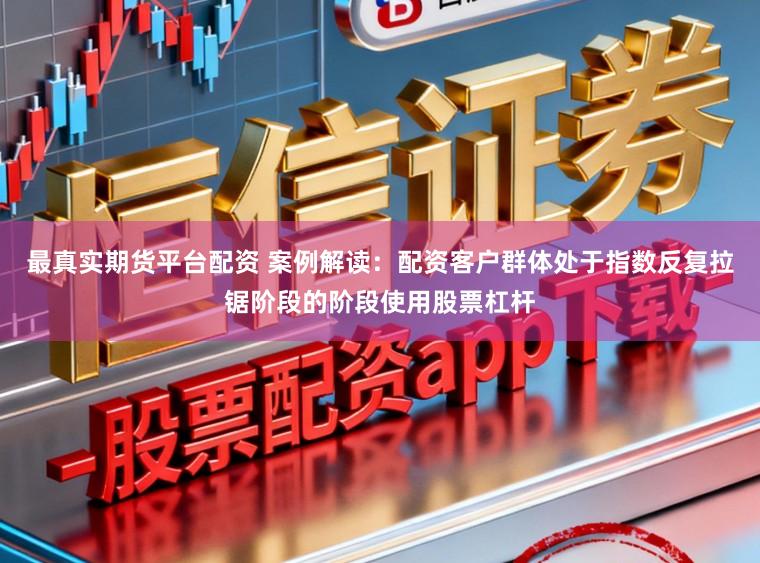 最真实期货平台配资 案例解读：配资客户群体处于指数反复拉锯阶段的阶段使用股票杠杆