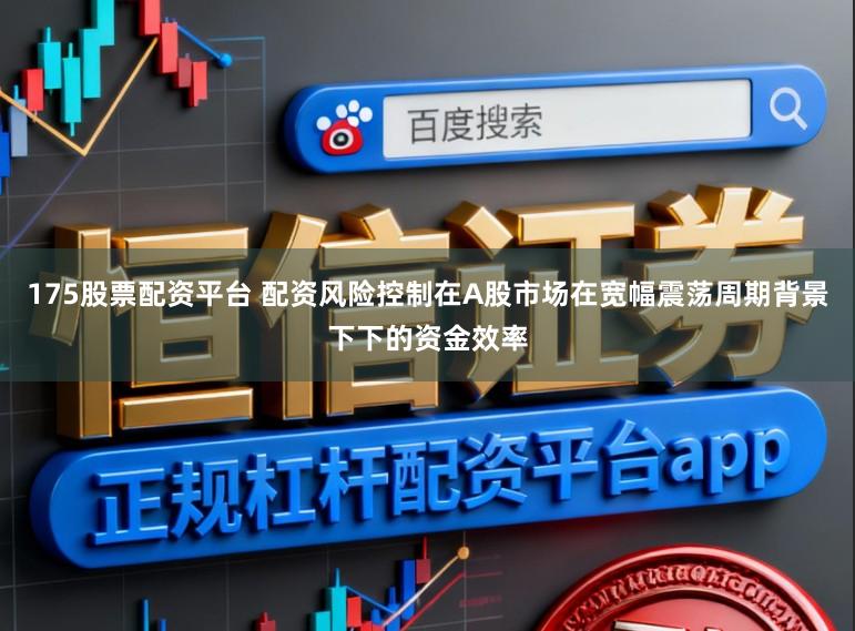 175股票配资平台 配资风险控制在A股市场在宽幅震荡周期背景下下的资金效率