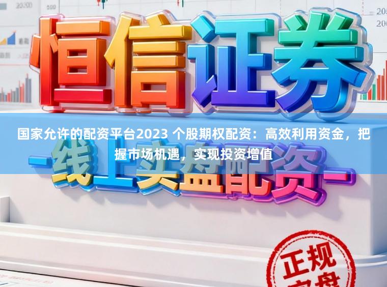 国家允许的配资平台2023 个股期权配资：高效利用资金，把握市场机遇，实现投资增值